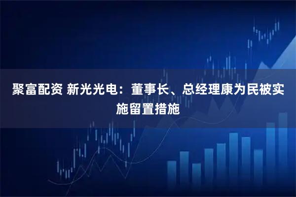 聚富配资 新光光电：董事长、总经理康为民被实施留置措施