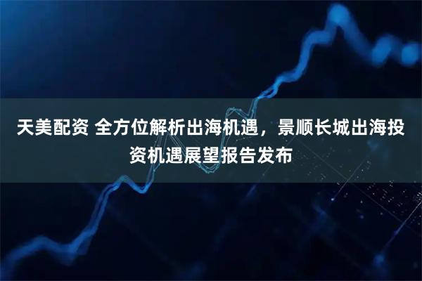 天美配资 全方位解析出海机遇，景顺长城出海投资机遇展望报告发布