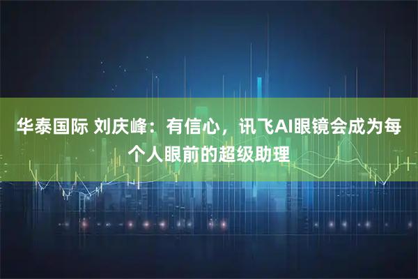 华泰国际 刘庆峰：有信心，讯飞AI眼镜会成为每个人眼前的超级助理