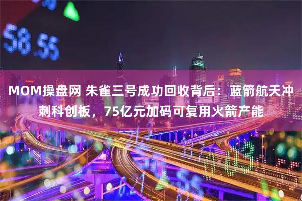 MOM操盘网 朱雀三号成功回收背后：蓝箭航天冲刺科创板，75亿元加码可复用火箭产能