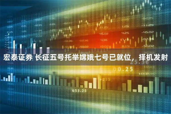 宏泰证券 长征五号托举嫦娥七号已就位，择机发射