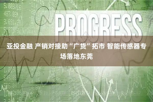 亚投金融 产销对接助“广货”拓市 智能传感器专场落地东莞
