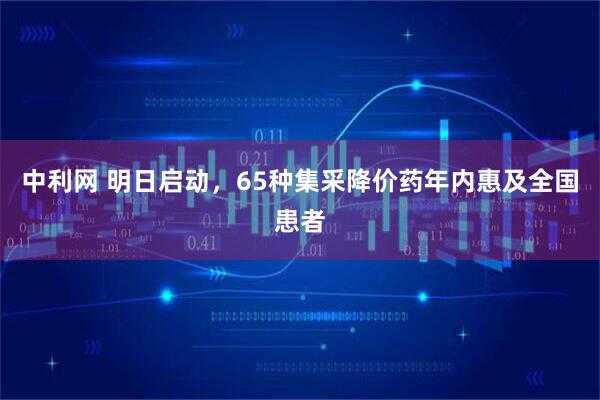中利网 明日启动，65种集采降价药年内惠及全国患者
